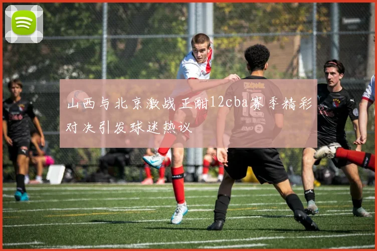 山西与北京激战正酣12cba赛季精彩对决引发球迷热议