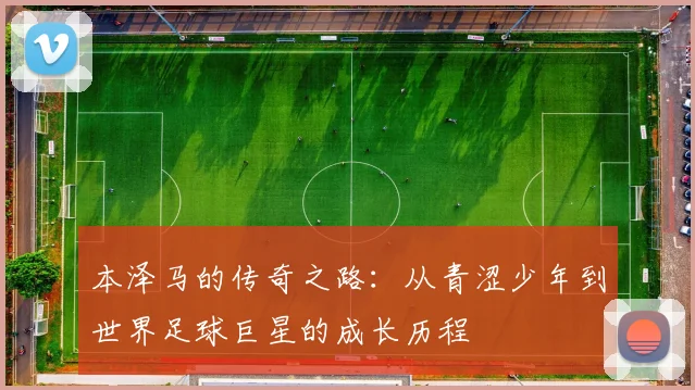 本泽马的传奇之路：从青涩少年到世界足球巨星的成长历程
