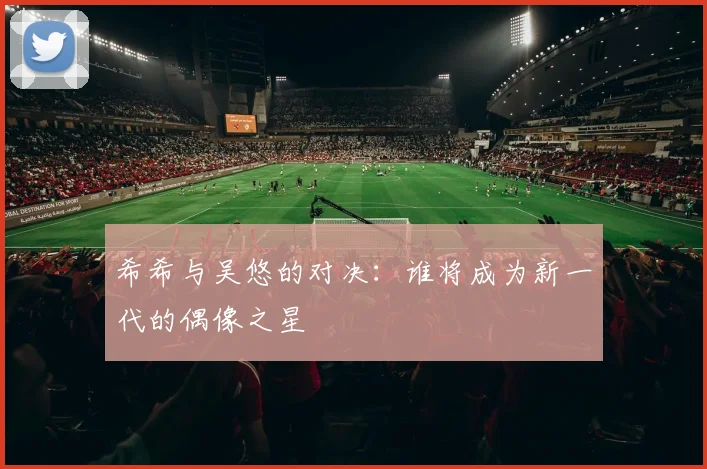 希希与吴悠的对决：谁将成为新一代的偶像之星