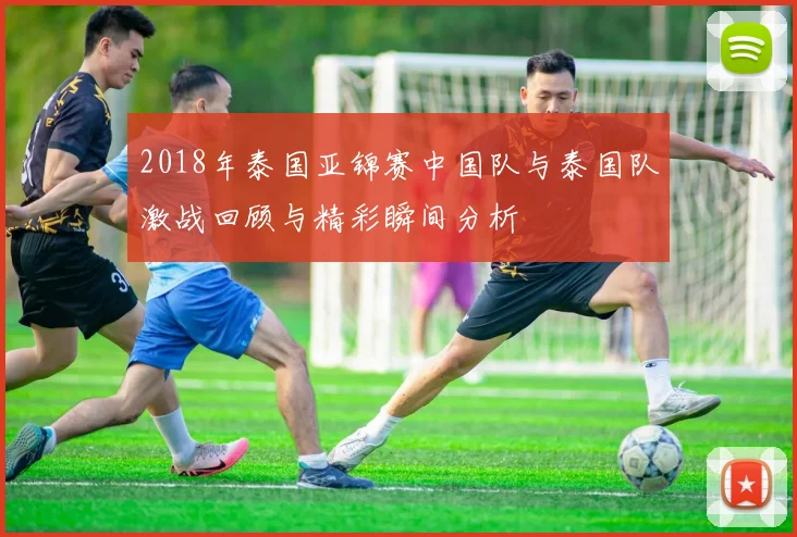 2018年泰国亚锦赛中国队与泰国队激战回顾与精彩瞬间分析