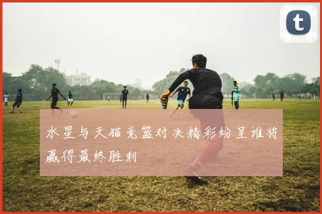 水星与天猫竞篮对决精彩纷呈谁将赢得最终胜利