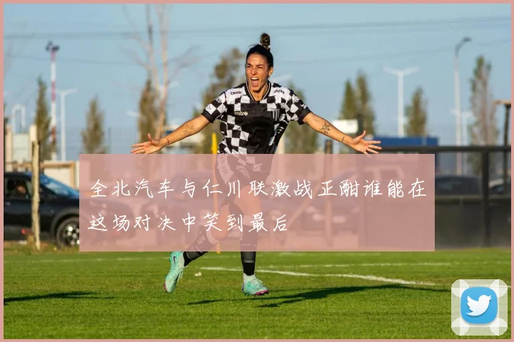 全北汽车与仁川联激战正酣谁能在这场对决中笑到最后