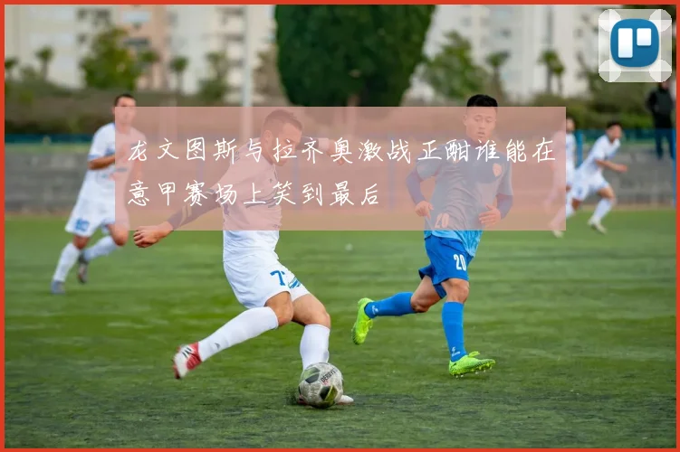 龙文图斯与拉齐奥激战正酣谁能在意甲赛场上笑到最后