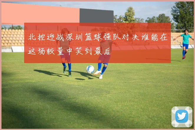 北控迎战深圳篮球强队对决谁能在这场较量中笑到最后