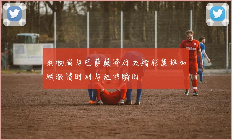 利物浦与巴萨巅峰对决精彩集锦回顾激情时刻与经典瞬间