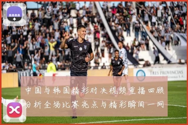 中国与韩国精彩对决视频重播回顾分析全场比赛亮点与精彩瞬间一网打尽