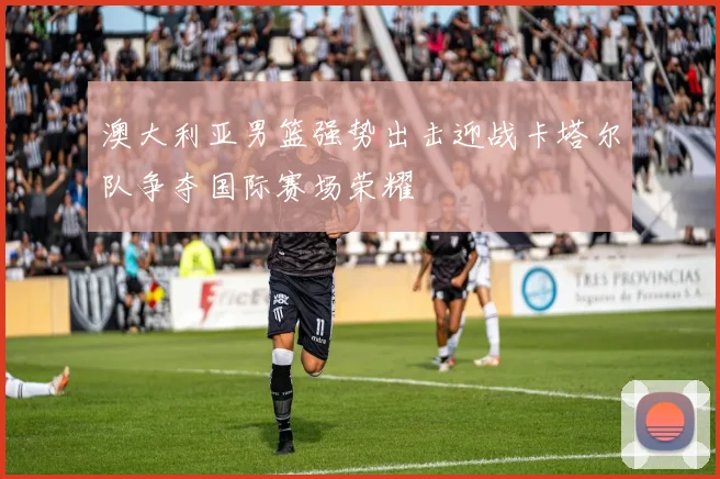 澳大利亚男篮强势出击迎战卡塔尔队争夺国际赛场荣耀