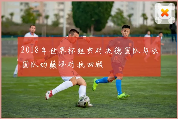 2018年世界杯经典对决德国队与法国队的巅峰对抗回顾