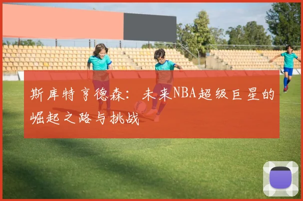 斯库特亨德森：未来NBA超级巨星的崛起之路与挑战