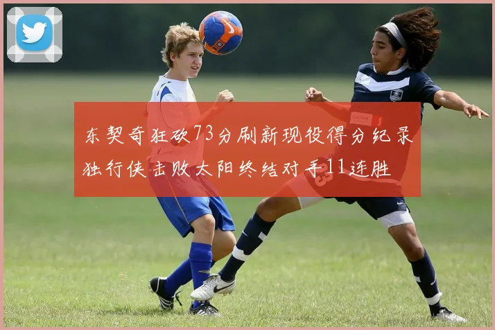 东契奇狂砍73分刷新现役得分纪录独行侠击败太阳终结对手11连胜