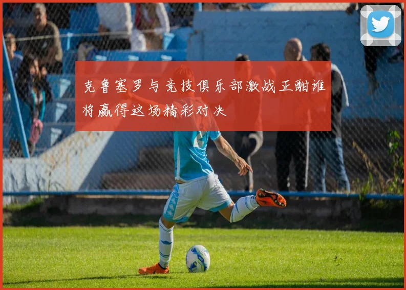 克鲁塞罗与竞技俱乐部激战正酣谁将赢得这场精彩对决